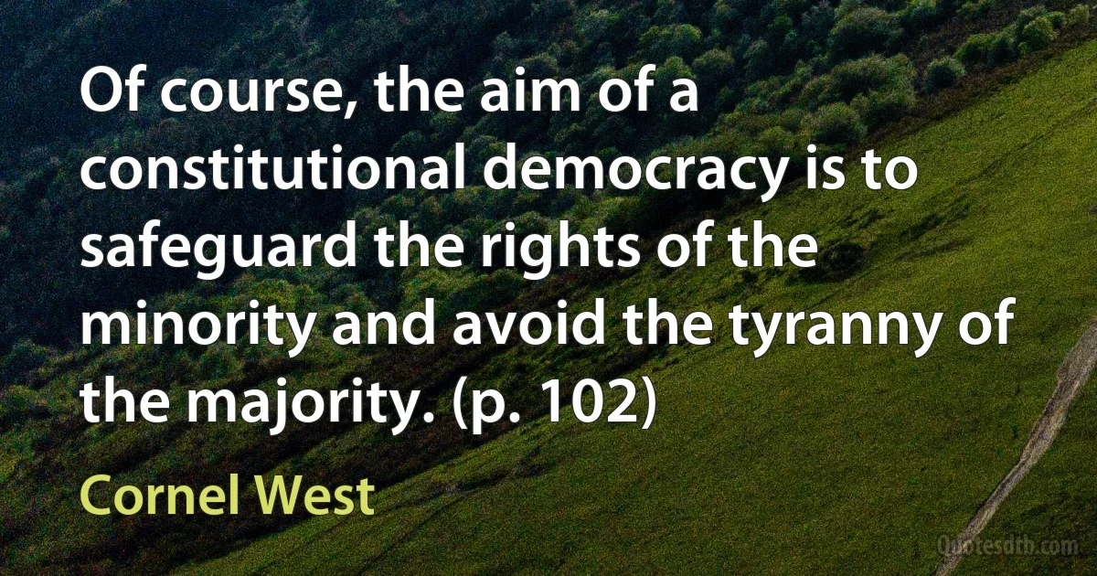 Of course, the aim of a constitutional democracy is to safeguard the rights of the minority and avoid the tyranny of the majority. (p. 102) (Cornel West)