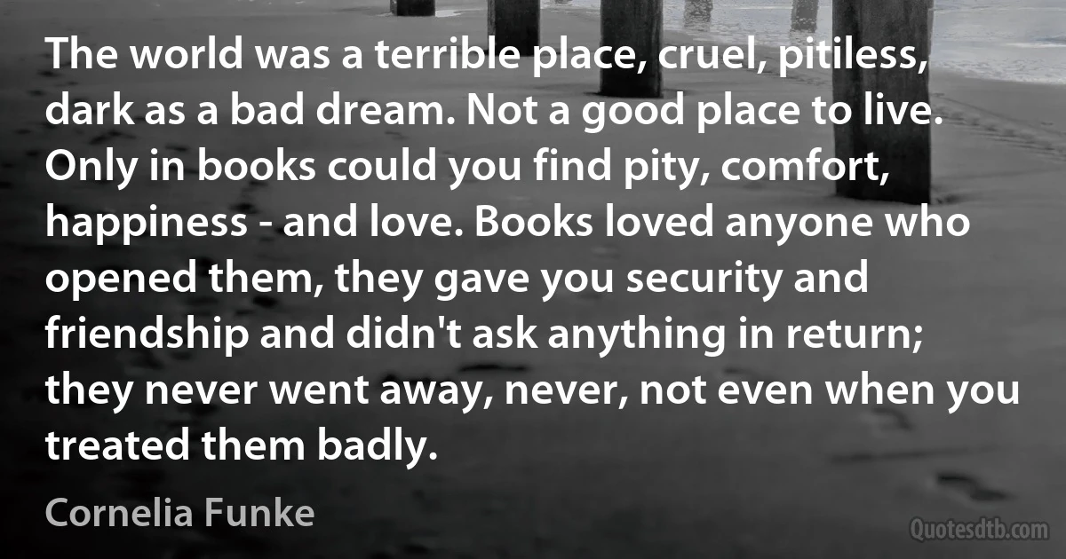 The world was a terrible place, cruel, pitiless, dark as a bad dream. Not a good place to live. Only in books could you find pity, comfort, happiness - and love. Books loved anyone who opened them, they gave you security and friendship and didn't ask anything in return; they never went away, never, not even when you treated them badly. (Cornelia Funke)