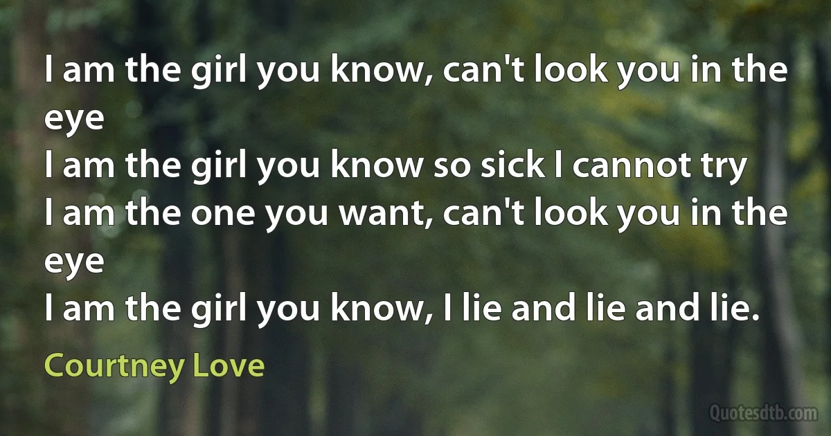 I am the girl you know, can't look you in the eye
I am the girl you know so sick I cannot try
I am the one you want, can't look you in the eye
I am the girl you know, I lie and lie and lie. (Courtney Love)