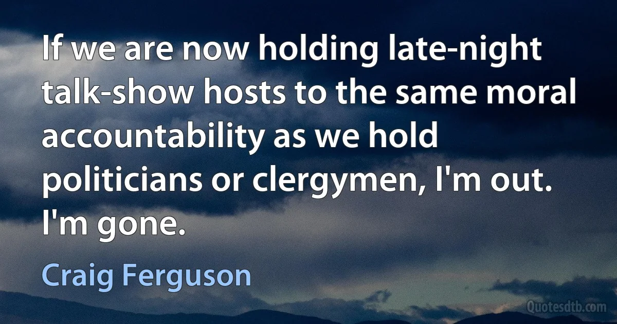 If we are now holding late-night talk-show hosts to the same moral accountability as we hold politicians or clergymen, I'm out. I'm gone. (Craig Ferguson)