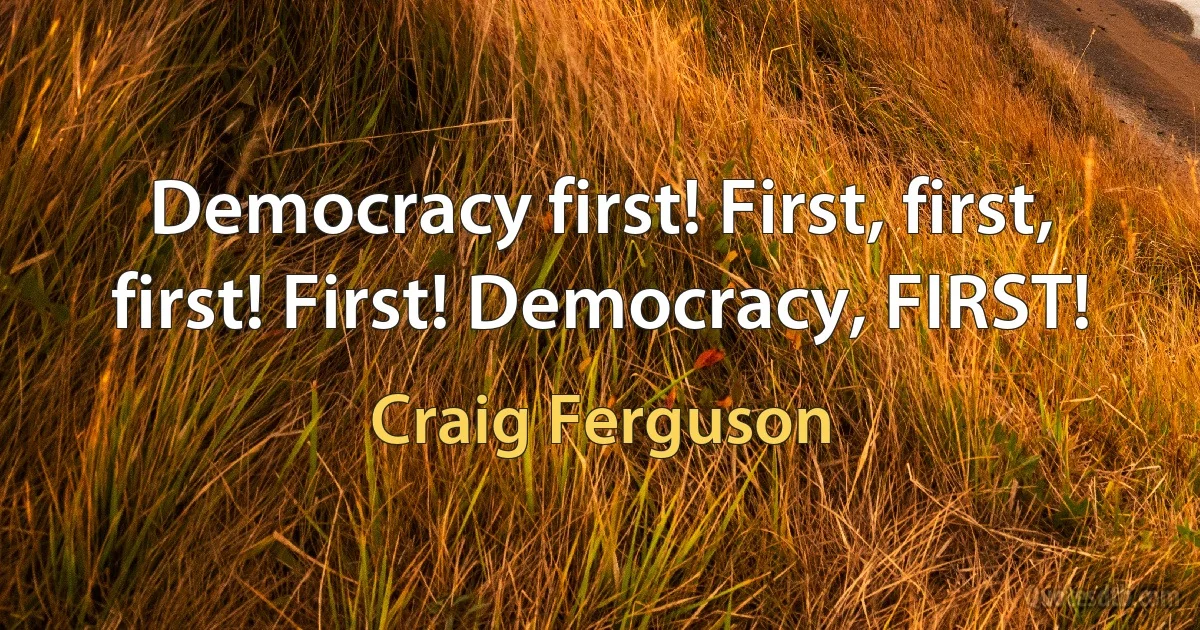 Democracy first! First, first, first! First! Democracy, FIRST! (Craig Ferguson)