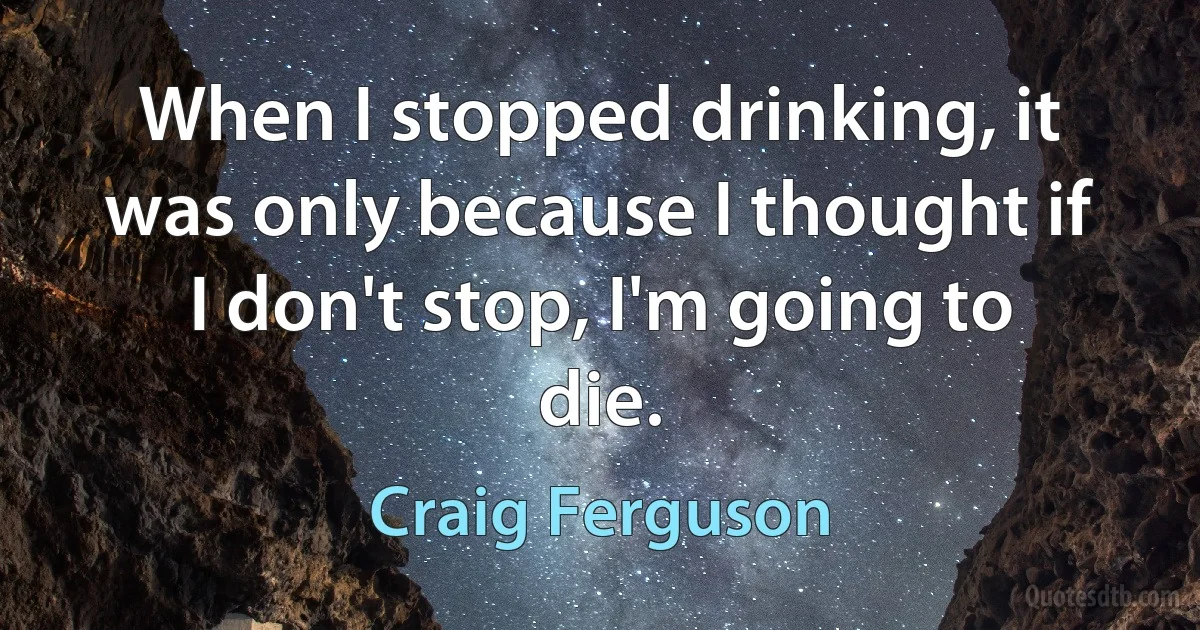 When I stopped drinking, it was only because I thought if I don't stop, I'm going to die. (Craig Ferguson)