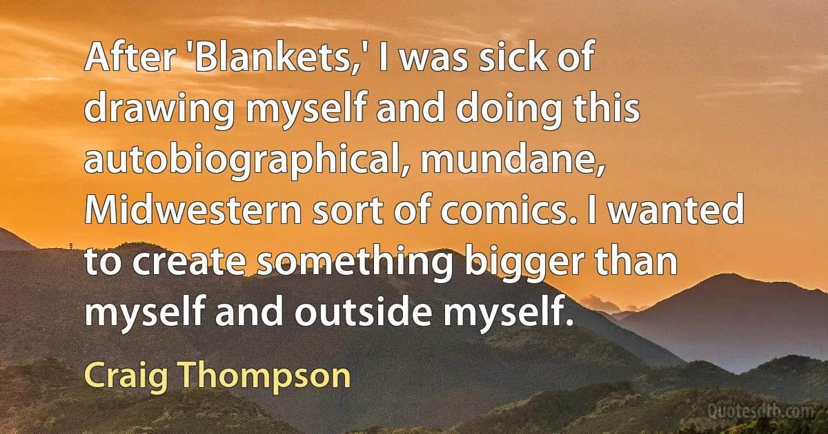 After 'Blankets,' I was sick of drawing myself and doing this autobiographical, mundane, Midwestern sort of comics. I wanted to create something bigger than myself and outside myself. (Craig Thompson)