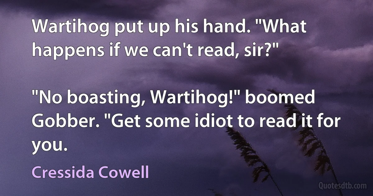 Wartihog put up his hand. "What happens if we can't read, sir?"

"No boasting, Wartihog!" boomed Gobber. "Get some idiot to read it for you. (Cressida Cowell)