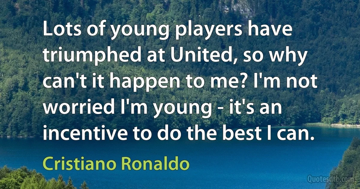 Lots of young players have triumphed at United, so why can't it happen to me? I'm not worried I'm young - it's an incentive to do the best I can. (Cristiano Ronaldo)