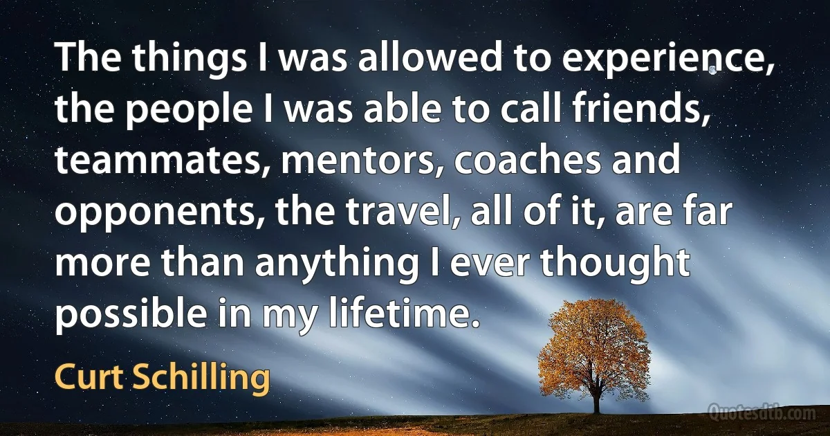 The things I was allowed to experience, the people I was able to call friends, teammates, mentors, coaches and opponents, the travel, all of it, are far more than anything I ever thought possible in my lifetime. (Curt Schilling)