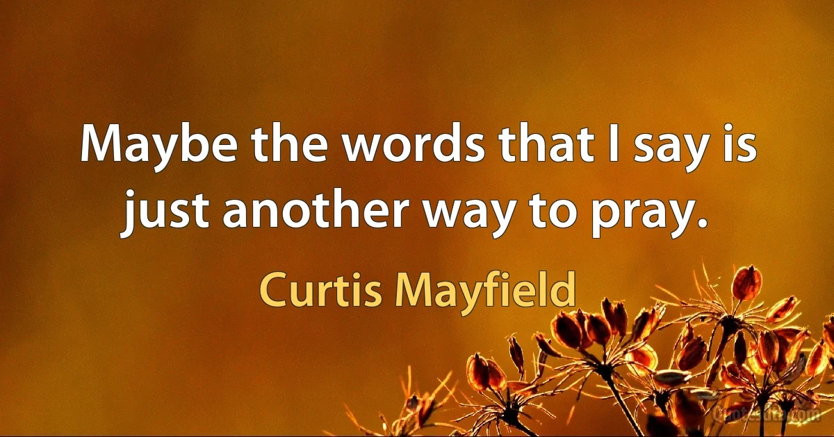 Maybe the words that I say is just another way to pray. (Curtis Mayfield)