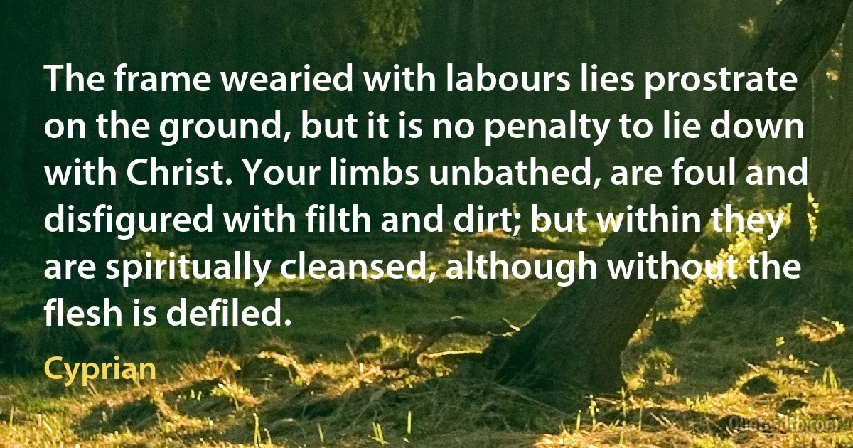 The frame wearied with labours lies prostrate on the ground, but it is no penalty to lie down with Christ. Your limbs unbathed, are foul and disfigured with filth and dirt; but within they are spiritually cleansed, although without the flesh is defiled. (Cyprian)