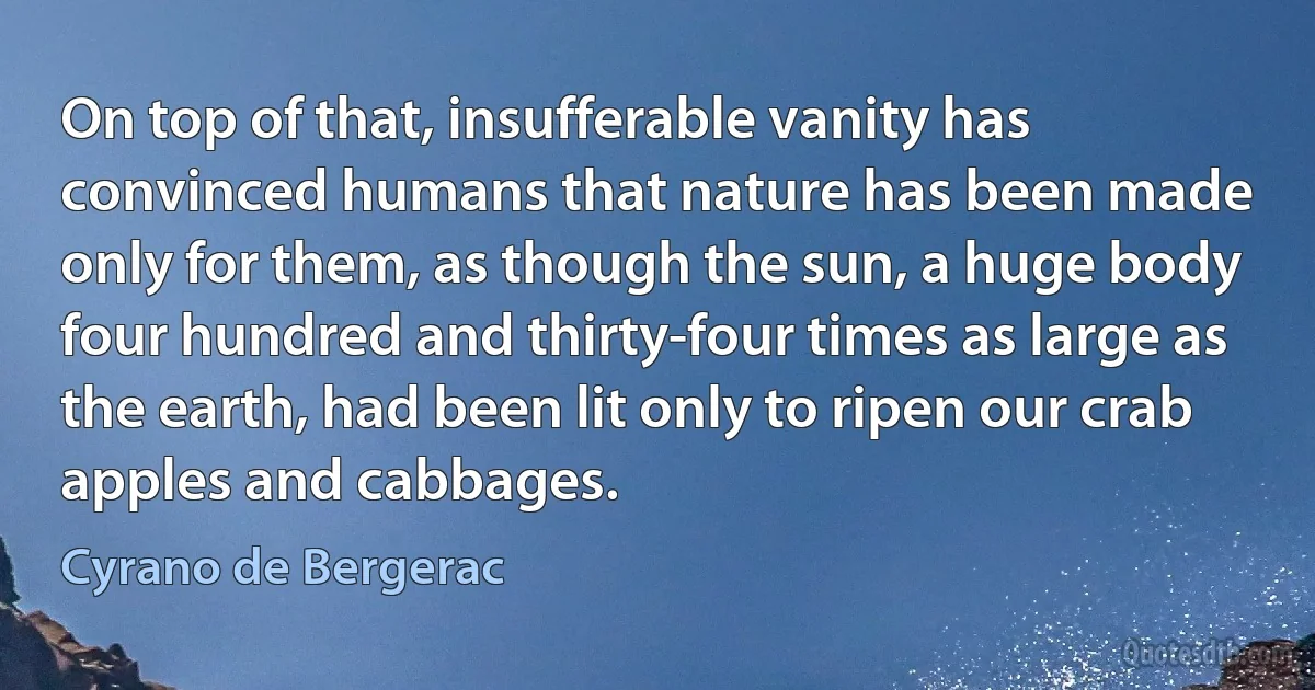 On top of that, insufferable vanity has convinced humans that nature has been made only for them, as though the sun, a huge body four hundred and thirty-four times as large as the earth, had been lit only to ripen our crab apples and cabbages. (Cyrano de Bergerac)