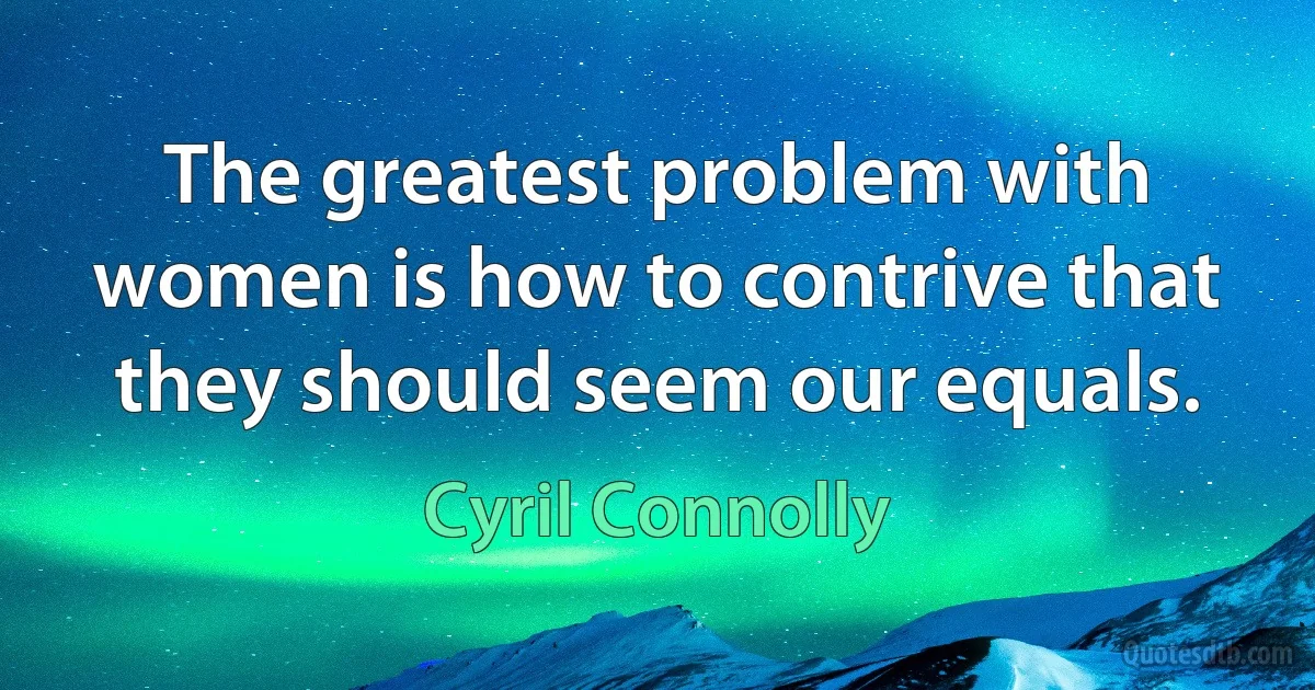 The greatest problem with women is how to contrive that they should seem our equals. (Cyril Connolly)