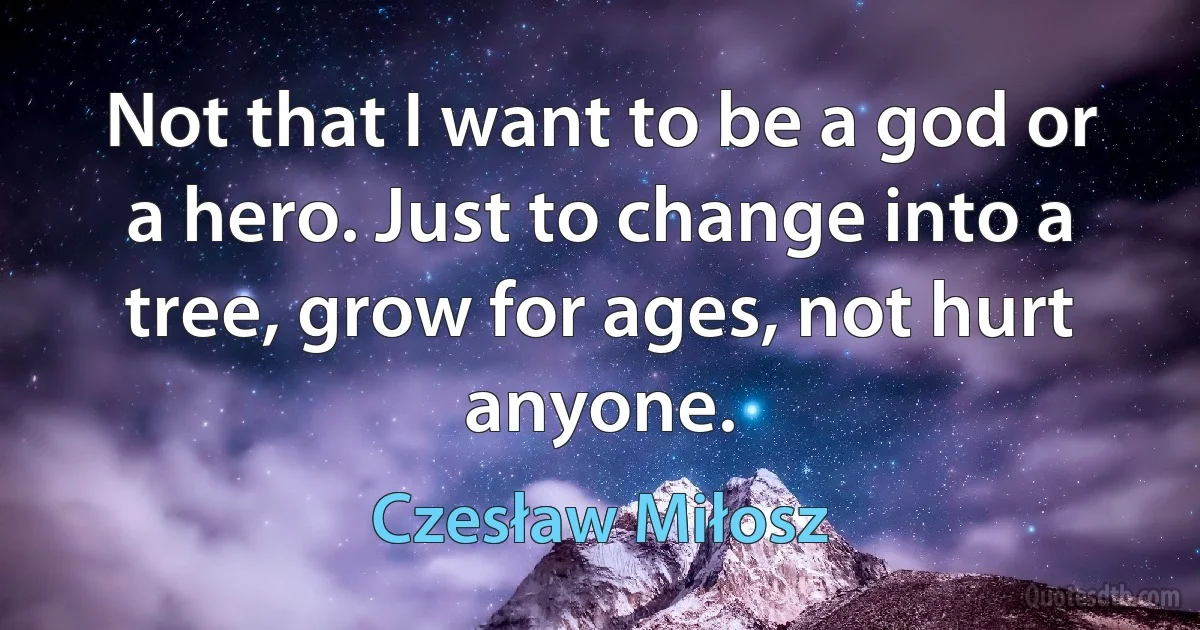 Not that I want to be a god or a hero. Just to change into a tree, grow for ages, not hurt anyone. (Czesław Miłosz)