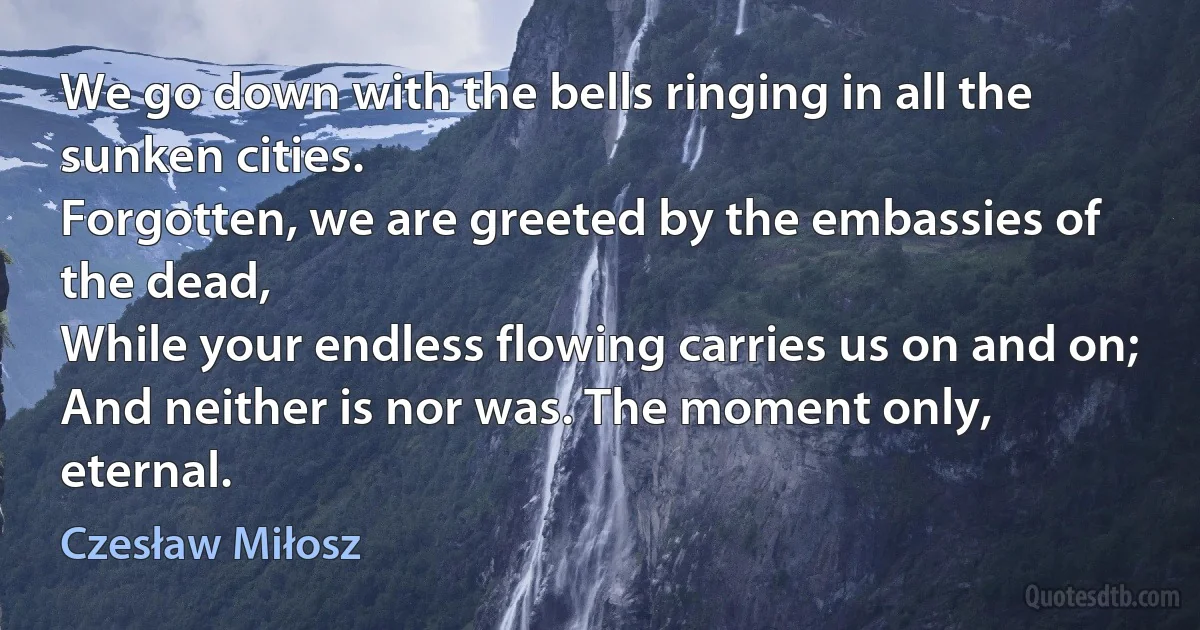 We go down with the bells ringing in all the sunken cities.
Forgotten, we are greeted by the embassies of the dead,
While your endless flowing carries us on and on;
And neither is nor was. The moment only, eternal. (Czesław Miłosz)