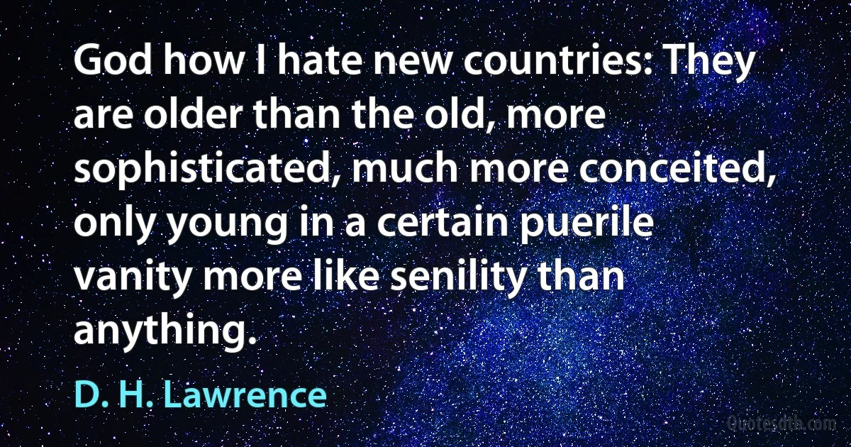 God how I hate new countries: They are older than the old, more sophisticated, much more conceited, only young in a certain puerile vanity more like senility than anything. (D. H. Lawrence)