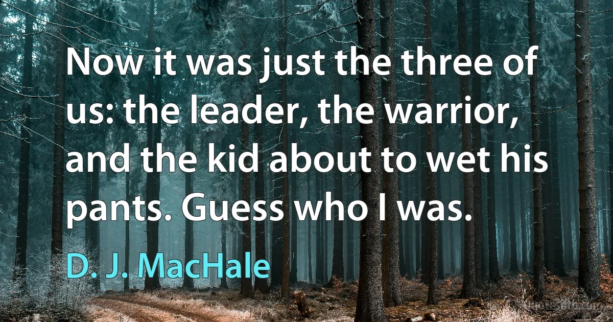 Now it was just the three of us: the leader, the warrior, and the kid about to wet his pants. Guess who I was. (D. J. MacHale)