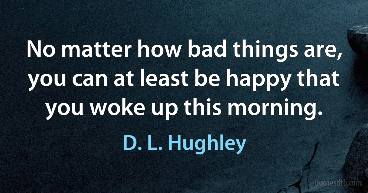 No matter how bad things are, you can at least be happy that you woke up this morning. (D. L. Hughley)