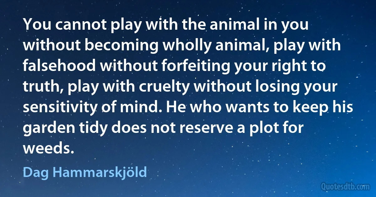 You cannot play with the animal in you without becoming wholly animal, play with falsehood without forfeiting your right to truth, play with cruelty without losing your sensitivity of mind. He who wants to keep his garden tidy does not reserve a plot for weeds. (Dag Hammarskjöld)