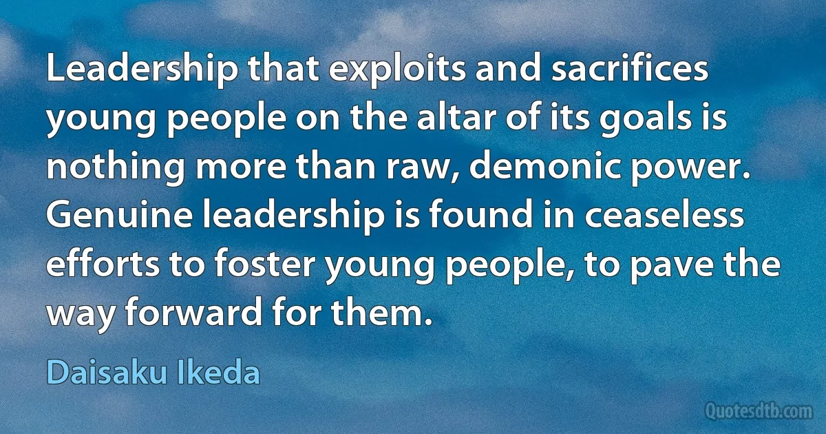 Leadership that exploits and sacrifices young people on the altar of its goals is nothing more than raw, demonic power. Genuine leadership is found in ceaseless efforts to foster young people, to pave the way forward for them. (Daisaku Ikeda)