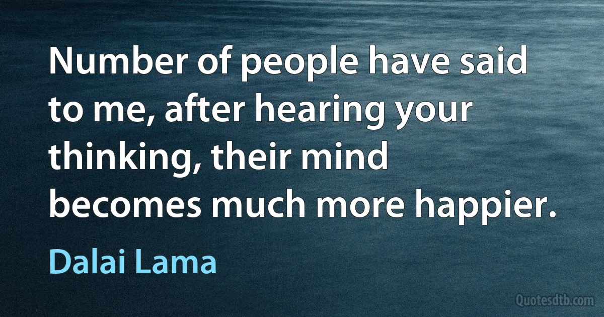 Number of people have said to me, after hearing your thinking, their mind becomes much more happier. (Dalai Lama)