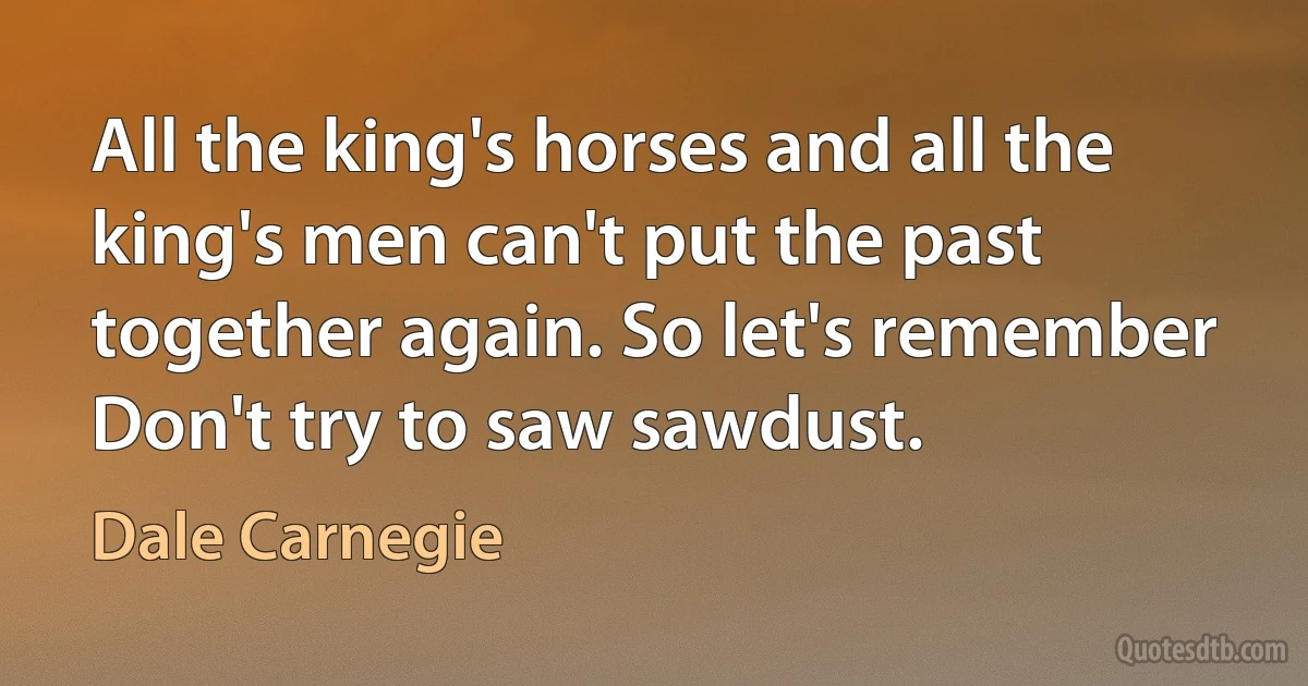 All the king's horses and all the king's men can't put the past together again. So let's remember Don't try to saw sawdust. (Dale Carnegie)