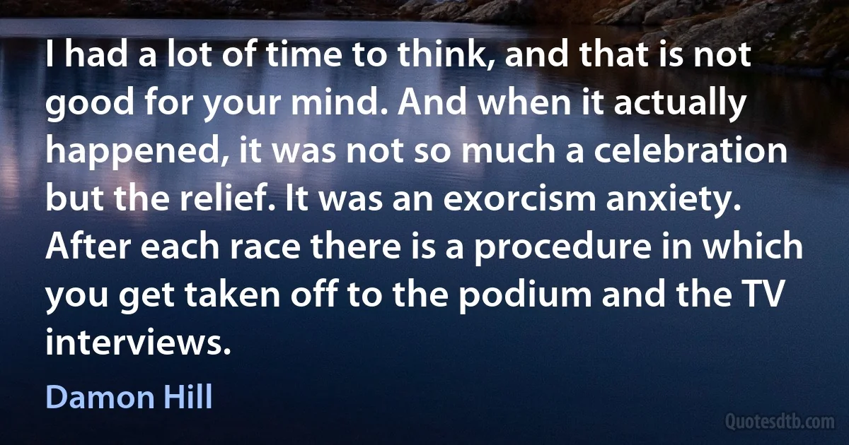 I had a lot of time to think, and that is not good for your mind. And when it actually happened, it was not so much a celebration but the relief. It was an exorcism anxiety. After each race there is a procedure in which you get taken off to the podium and the TV interviews. (Damon Hill)