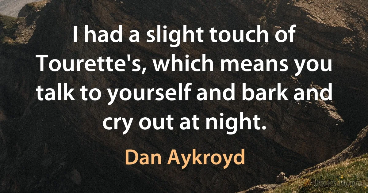 I had a slight touch of Tourette's, which means you talk to yourself and bark and cry out at night. (Dan Aykroyd)