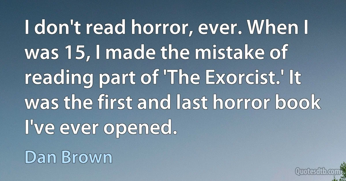 I don't read horror, ever. When I was 15, I made the mistake of reading part of 'The Exorcist.' It was the first and last horror book I've ever opened. (Dan Brown)