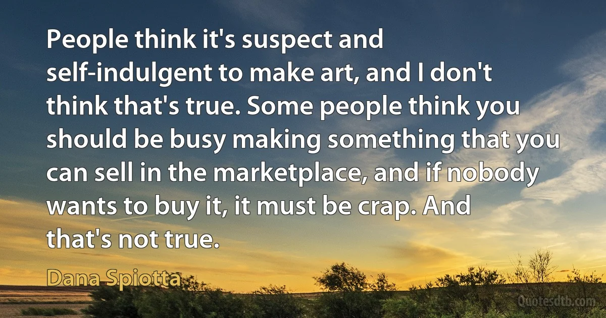 People think it's suspect and self-indulgent to make art, and I don't think that's true. Some people think you should be busy making something that you can sell in the marketplace, and if nobody wants to buy it, it must be crap. And that's not true. (Dana Spiotta)