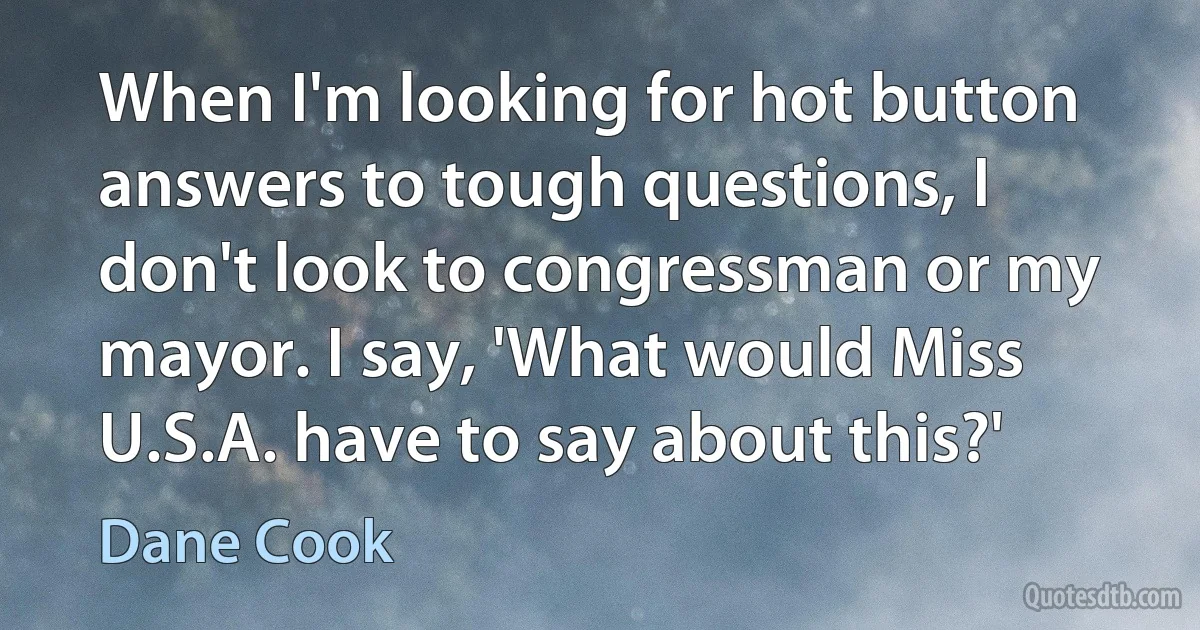 When I'm looking for hot button answers to tough questions, I don't look to congressman or my mayor. I say, 'What would Miss U.S.A. have to say about this?' (Dane Cook)