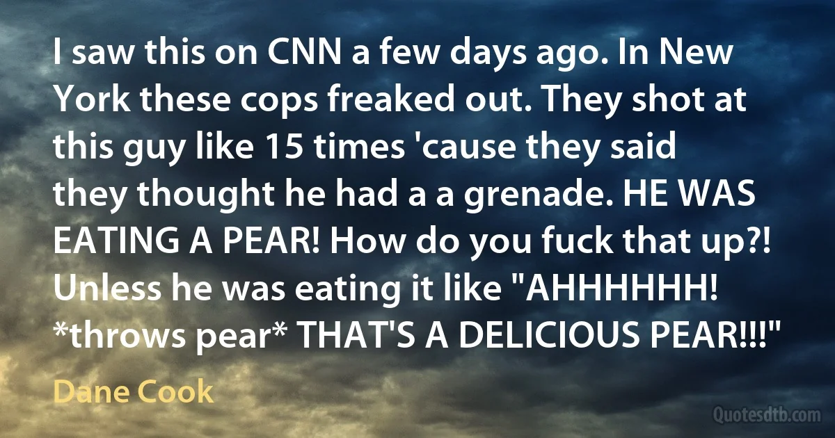 I saw this on CNN a few days ago. In New York these cops freaked out. They shot at this guy like 15 times 'cause they said they thought he had a a grenade. HE WAS EATING A PEAR! How do you fuck that up?! Unless he was eating it like "AHHHHHH! *throws pear* THAT'S A DELICIOUS PEAR!!!" (Dane Cook)