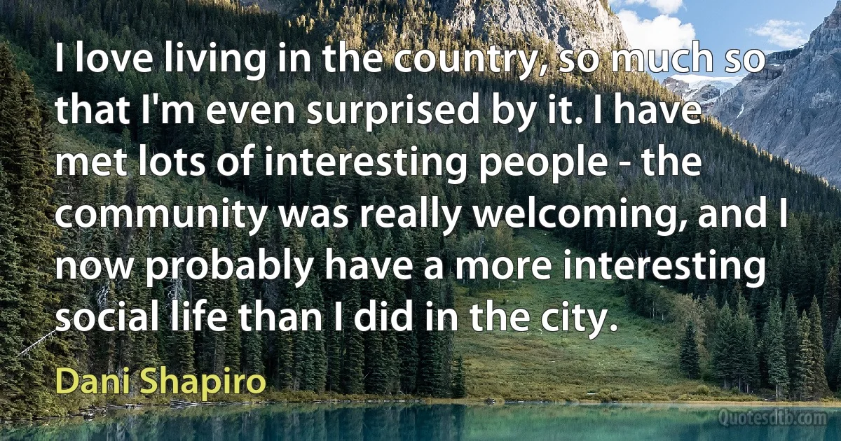 I love living in the country, so much so that I'm even surprised by it. I have met lots of interesting people - the community was really welcoming, and I now probably have a more interesting social life than I did in the city. (Dani Shapiro)