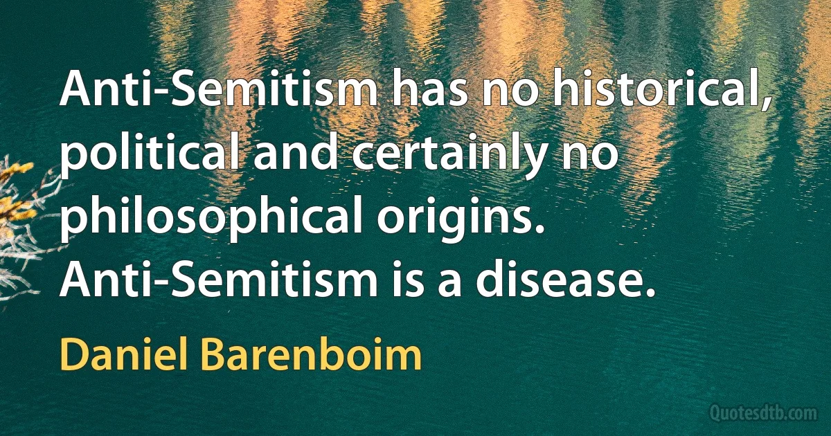 Anti-Semitism has no historical, political and certainly no philosophical origins. Anti-Semitism is a disease. (Daniel Barenboim)