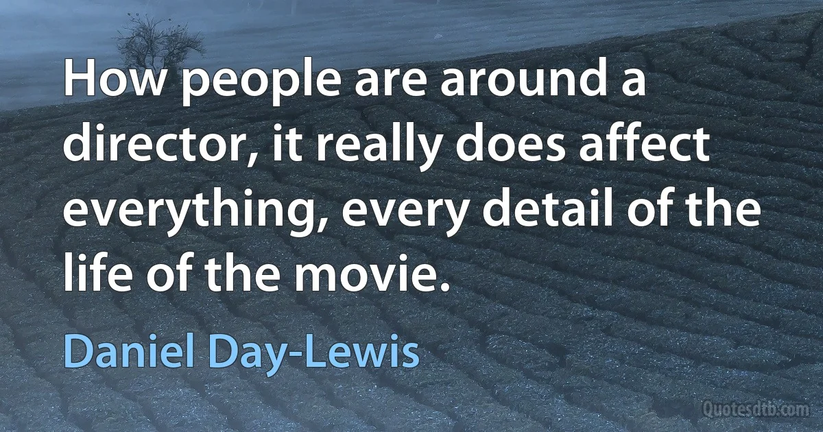 How people are around a director, it really does affect everything, every detail of the life of the movie. (Daniel Day-Lewis)