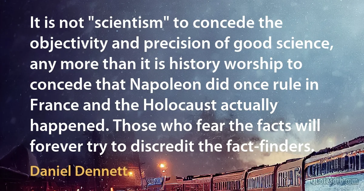 It is not "scientism" to concede the objectivity and precision of good science, any more than it is history worship to concede that Napoleon did once rule in France and the Holocaust actually happened. Those who fear the facts will forever try to discredit the fact-finders. (Daniel Dennett)