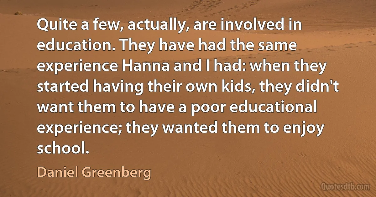 Quite a few, actually, are involved in education. They have had the same experience Hanna and I had: when they started having their own kids, they didn't want them to have a poor educational experience; they wanted them to enjoy school. (Daniel Greenberg)