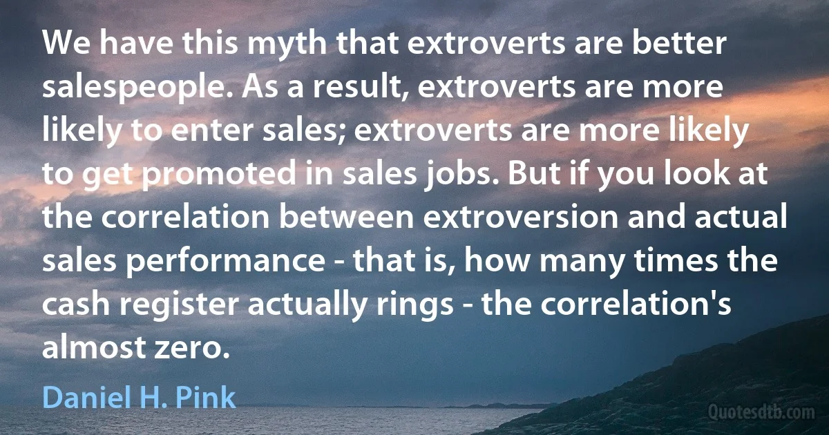 We have this myth that extroverts are better salespeople. As a result, extroverts are more likely to enter sales; extroverts are more likely to get promoted in sales jobs. But if you look at the correlation between extroversion and actual sales performance - that is, how many times the cash register actually rings - the correlation's almost zero. (Daniel H. Pink)