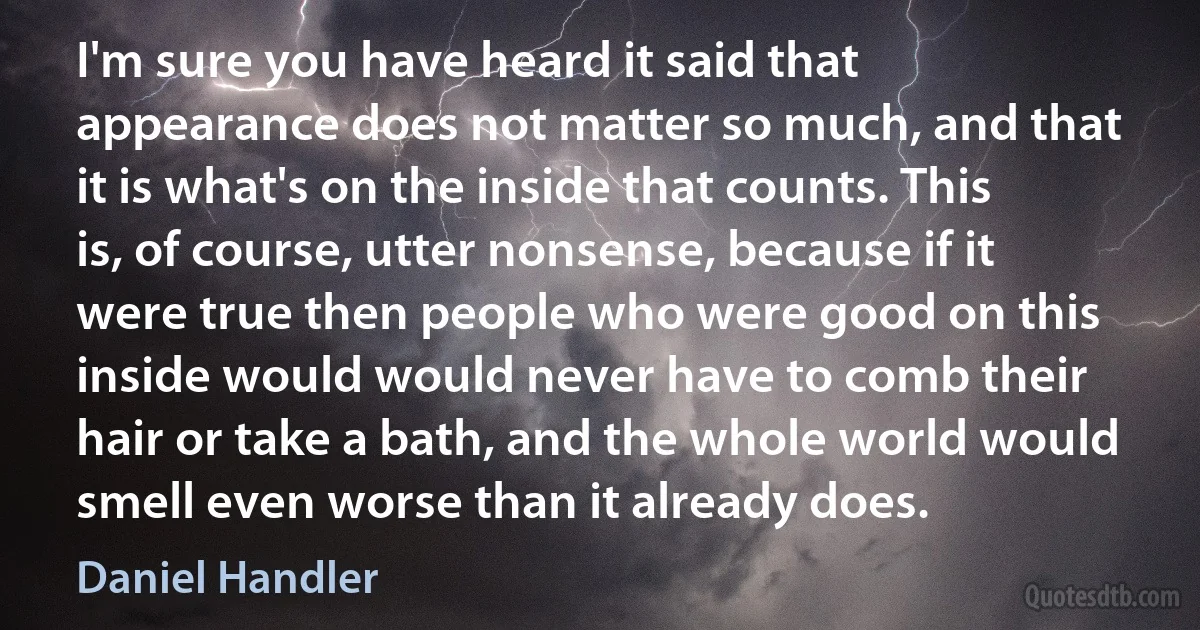 I'm sure you have heard it said that appearance does not matter so much, and that it is what's on the inside that counts. This is, of course, utter nonsense, because if it were true then people who were good on this inside would would never have to comb their hair or take a bath, and the whole world would smell even worse than it already does. (Daniel Handler)