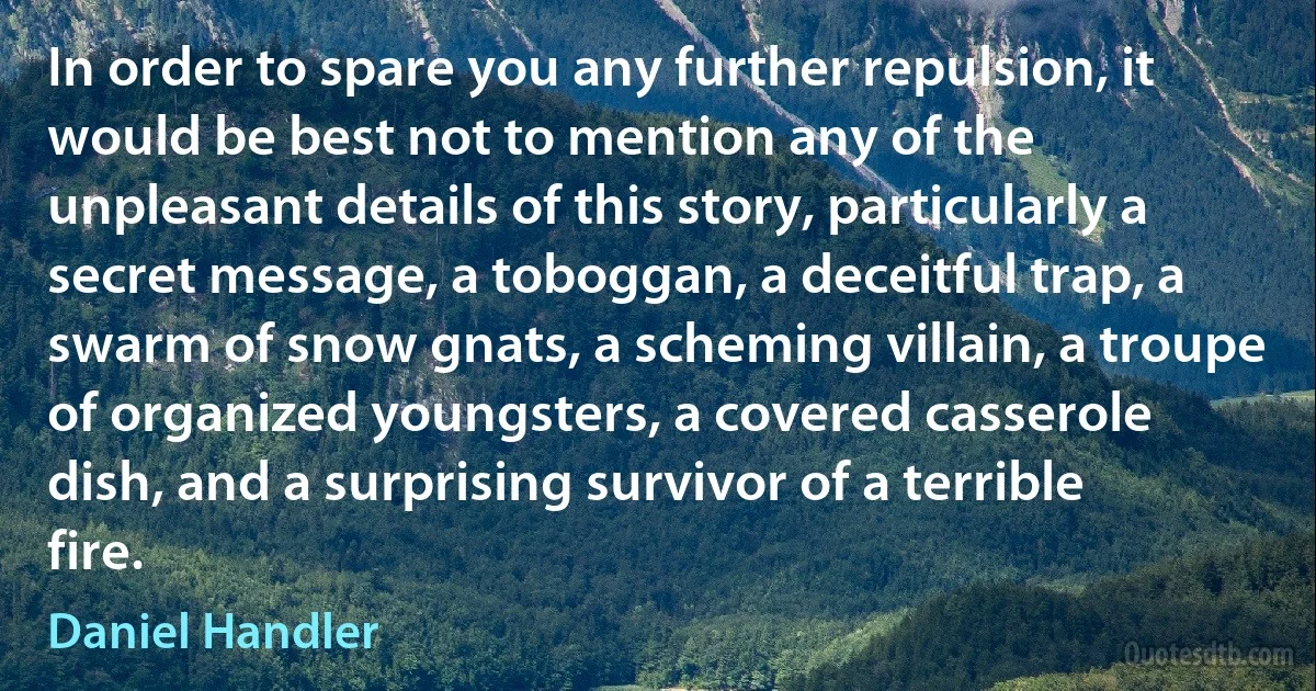 In order to spare you any further repulsion, it would be best not to mention any of the unpleasant details of this story, particularly a secret message, a toboggan, a deceitful trap, a swarm of snow gnats, a scheming villain, a troupe of organized youngsters, a covered casserole dish, and a surprising survivor of a terrible fire. (Daniel Handler)