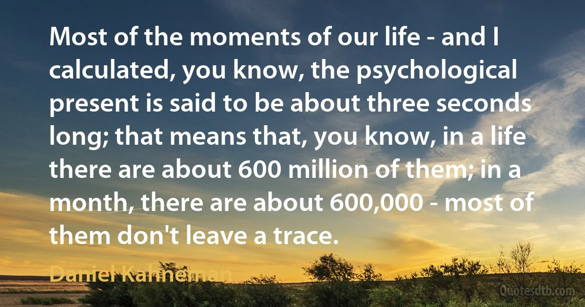 Most of the moments of our life - and I calculated, you know, the psychological present is said to be about three seconds long; that means that, you know, in a life there are about 600 million of them; in a month, there are about 600,000 - most of them don't leave a trace. (Daniel Kahneman)