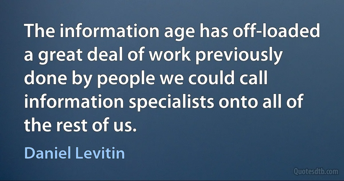 The information age has off-loaded a great deal of work previously done by people we could call information specialists onto all of the rest of us. (Daniel Levitin)