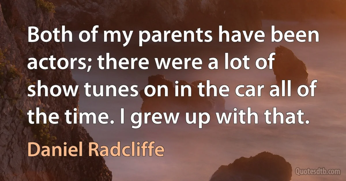 Both of my parents have been actors; there were a lot of show tunes on in the car all of the time. I grew up with that. (Daniel Radcliffe)