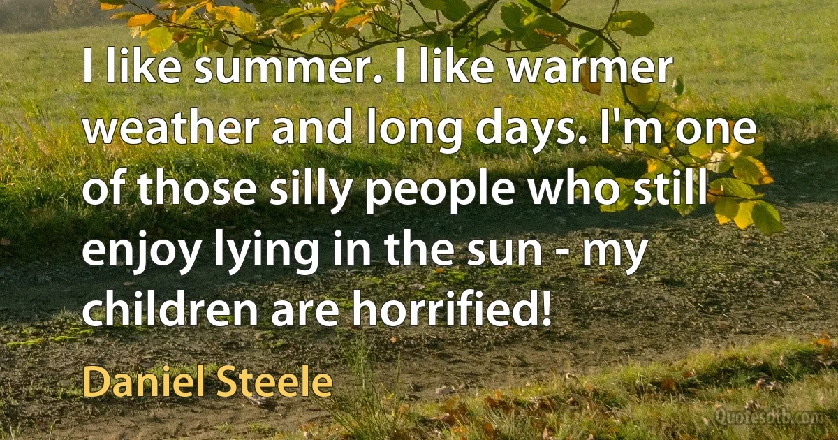 I like summer. I like warmer weather and long days. I'm one of those silly people who still enjoy lying in the sun - my children are horrified! (Daniel Steele)