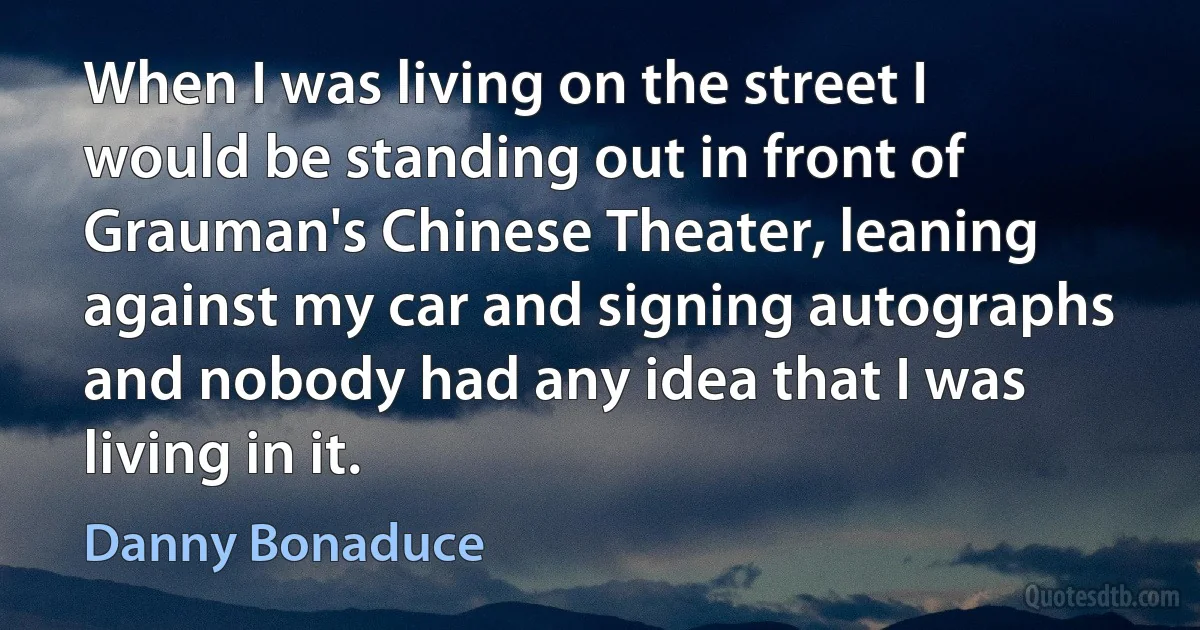 When I was living on the street I would be standing out in front of Grauman's Chinese Theater, leaning against my car and signing autographs and nobody had any idea that I was living in it. (Danny Bonaduce)