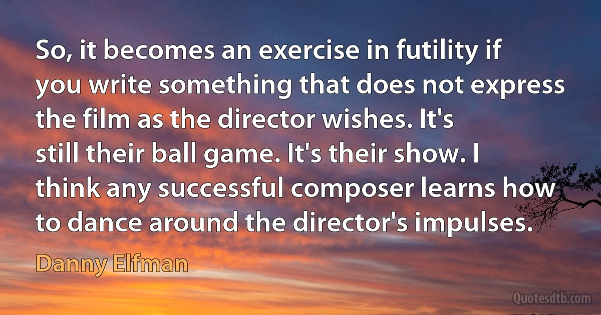 So, it becomes an exercise in futility if you write something that does not express the film as the director wishes. It's still their ball game. It's their show. I think any successful composer learns how to dance around the director's impulses. (Danny Elfman)