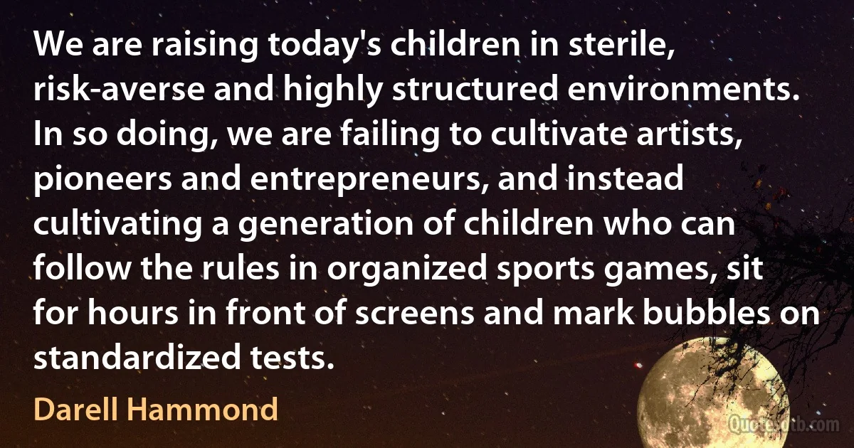 We are raising today's children in sterile, risk-averse and highly structured environments. In so doing, we are failing to cultivate artists, pioneers and entrepreneurs, and instead cultivating a generation of children who can follow the rules in organized sports games, sit for hours in front of screens and mark bubbles on standardized tests. (Darell Hammond)