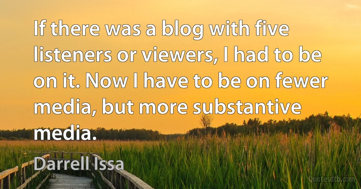 If there was a blog with five listeners or viewers, I had to be on it. Now I have to be on fewer media, but more substantive media. (Darrell Issa)