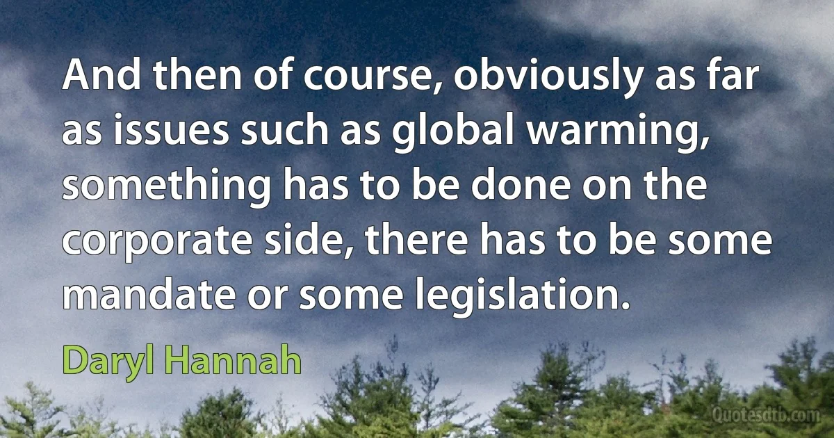 And then of course, obviously as far as issues such as global warming, something has to be done on the corporate side, there has to be some mandate or some legislation. (Daryl Hannah)