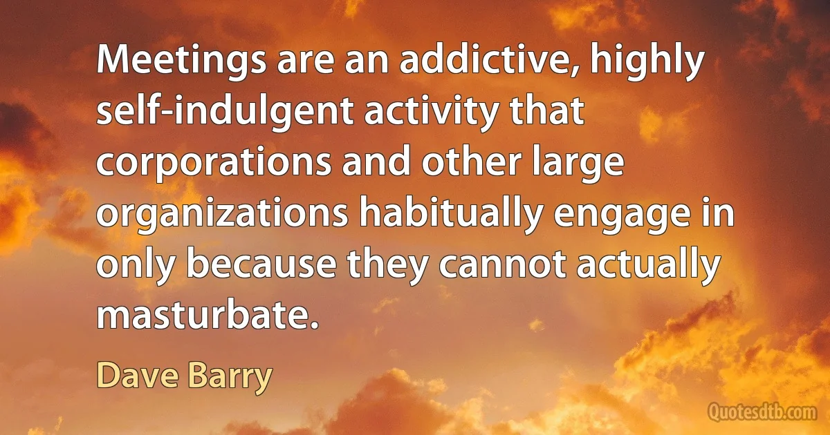 Meetings are an addictive, highly self-indulgent activity that corporations and other large organizations habitually engage in only because they cannot actually masturbate. (Dave Barry)