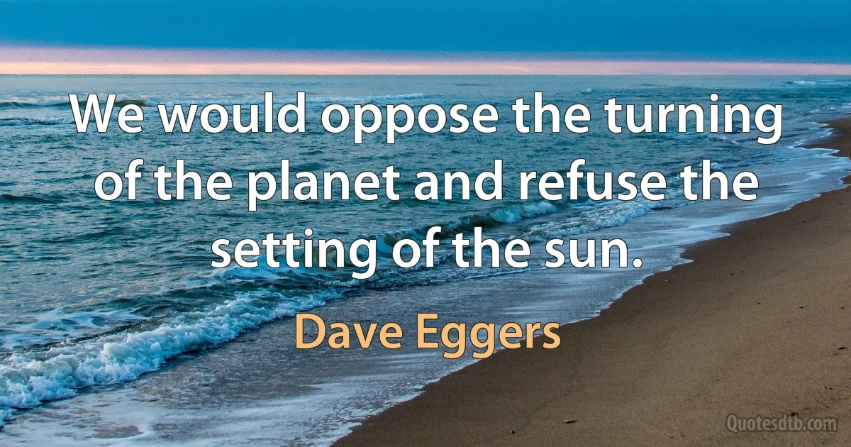 We would oppose the turning of the planet and refuse the setting of the sun. (Dave Eggers)