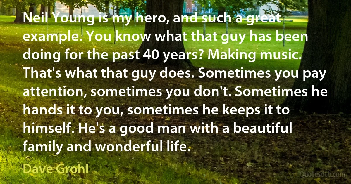 Neil Young is my hero, and such a great example. You know what that guy has been doing for the past 40 years? Making music. That's what that guy does. Sometimes you pay attention, sometimes you don't. Sometimes he hands it to you, sometimes he keeps it to himself. He's a good man with a beautiful family and wonderful life. (Dave Grohl)