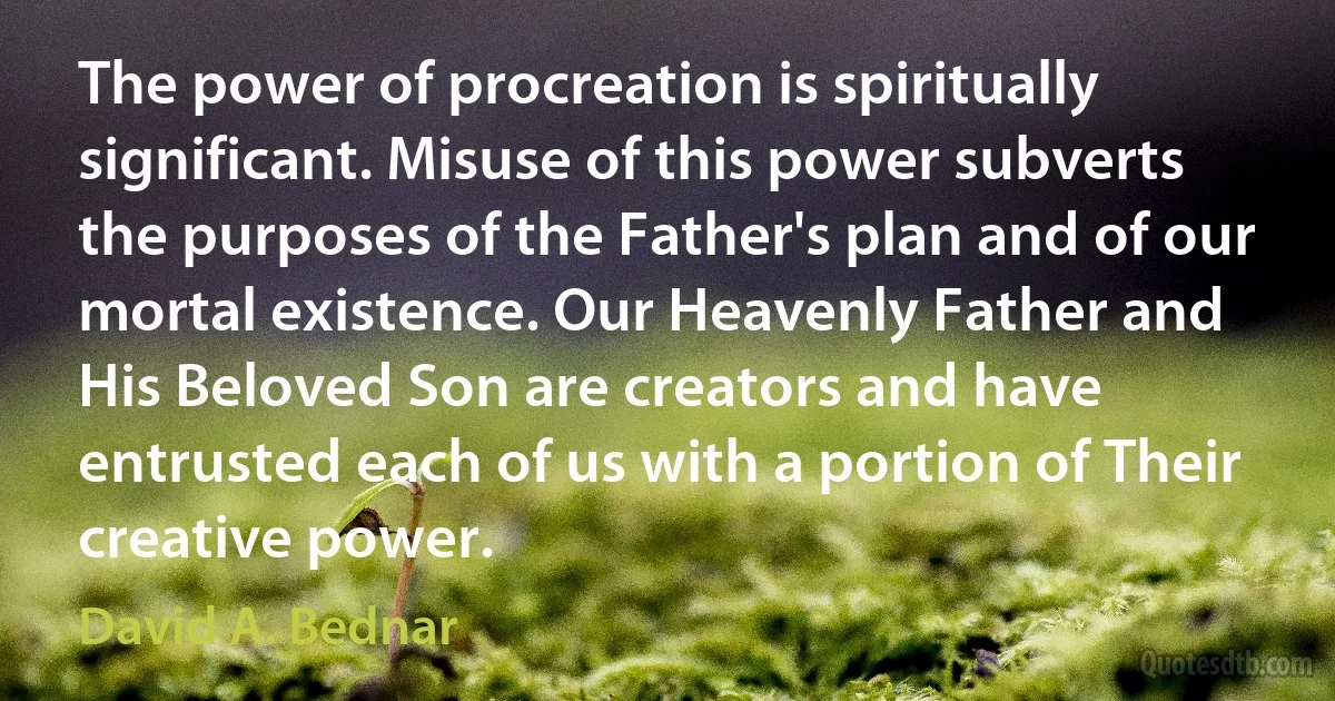 The power of procreation is spiritually significant. Misuse of this power subverts the purposes of the Father's plan and of our mortal existence. Our Heavenly Father and His Beloved Son are creators and have entrusted each of us with a portion of Their creative power. (David A. Bednar)